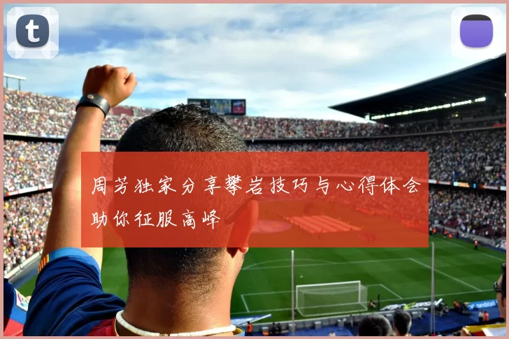 周芳独家分享攀岩技巧与心得体会助你征服高峰