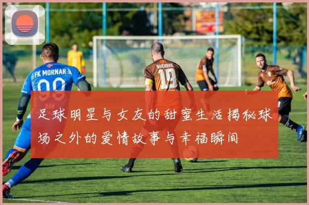 足球明星与女友的甜蜜生活揭秘球场之外的爱情故事与幸福瞬间