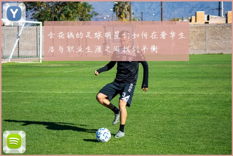 会花钱的足球明星们如何在奢华生活与职业生涯之间找到平衡