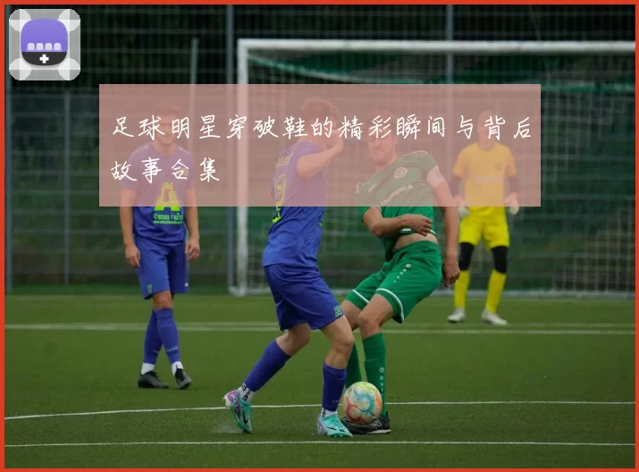 足球明星穿破鞋的精彩瞬间与背后故事合集