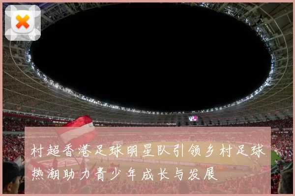 村超香港足球明星队引领乡村足球热潮助力青少年成长与发展