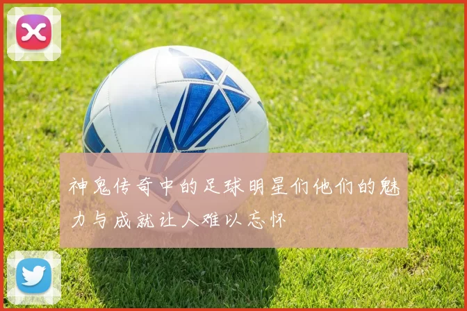 神鬼传奇中的足球明星们他们的魅力与成就让人难以忘怀