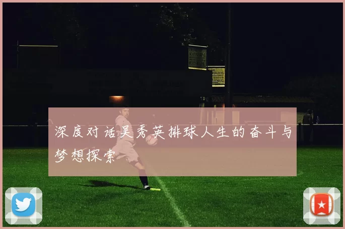 深度对话吴秀英排球人生的奋斗与梦想探索
