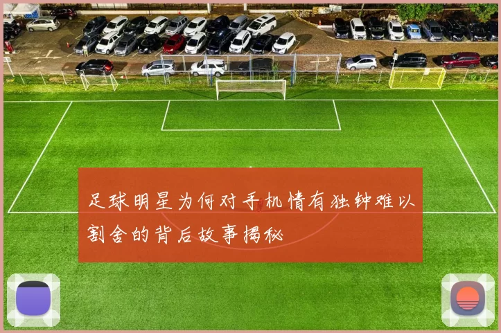 足球明星为何对手机情有独钟难以割舍的背后故事揭秘