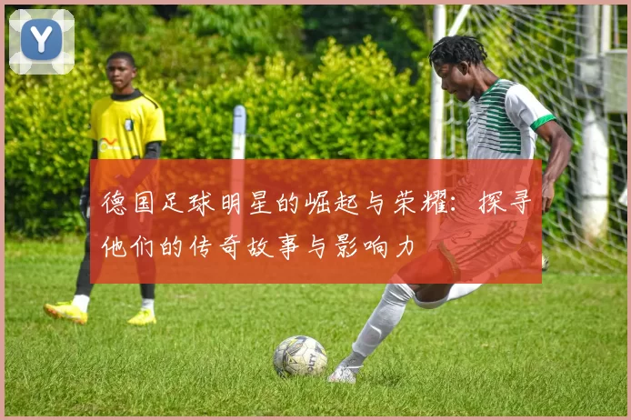 德国足球明星的崛起与荣耀：探寻他们的传奇故事与影响力