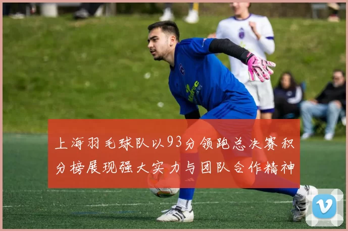 上海羽毛球队以93分领跑总决赛积分榜展现强大实力与团队合作精神