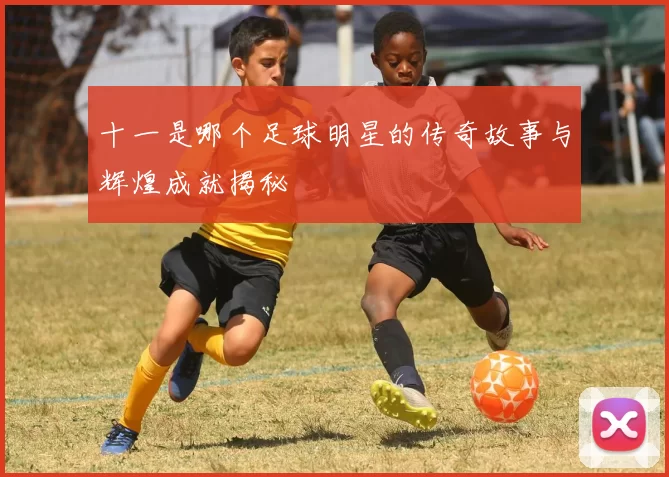 十一是哪个足球明星的传奇故事与辉煌成就揭秘