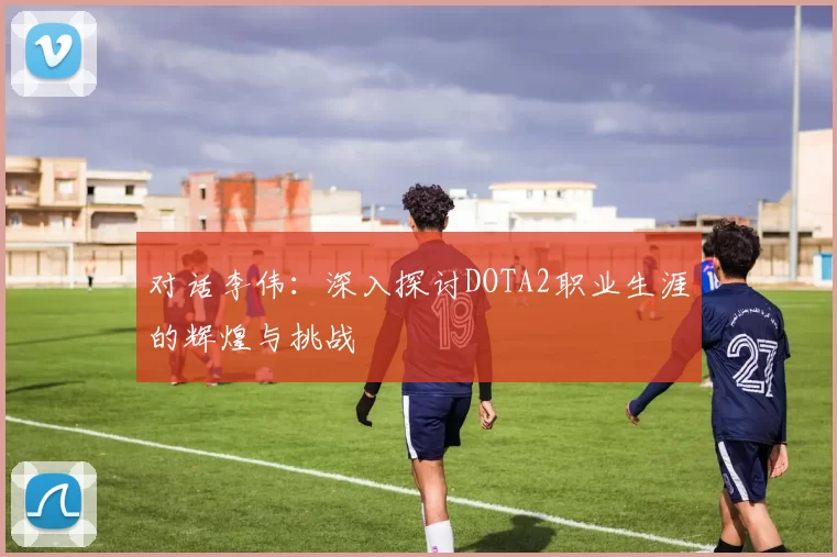对话李伟：深入探讨DOTA2职业生涯的辉煌与挑战