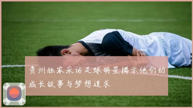 贵州独家采访足球明星揭示他们的成长故事与梦想追求