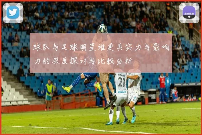 球队与足球明星谁更具实力与影响力的深度探讨与比较分析