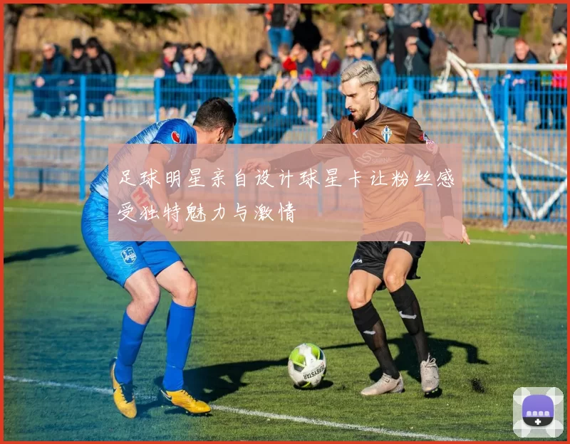 足球明星亲自设计球星卡让粉丝感受独特魅力与激情