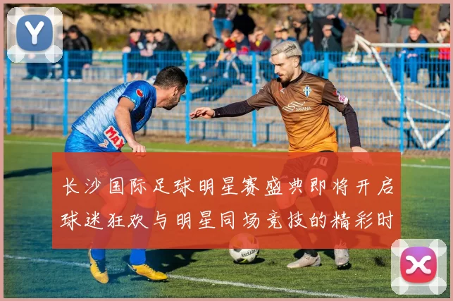 长沙国际足球明星赛盛典即将开启球迷狂欢与明星同场竞技的精彩时刻
