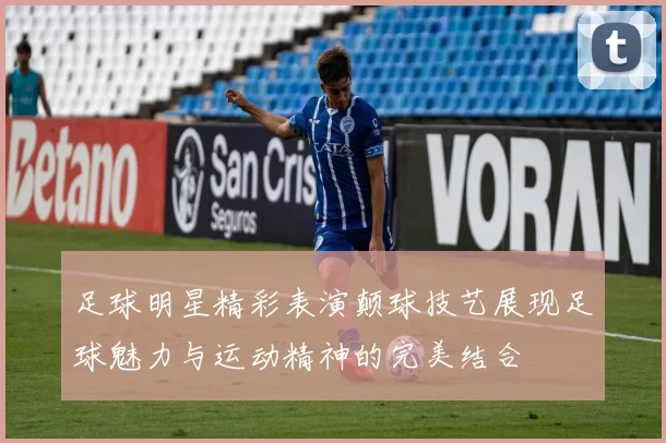 足球明星精彩表演颠球技艺展现足球魅力与运动精神的完美结合