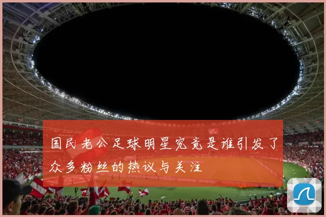 国民老公足球明星究竟是谁引发了众多粉丝的热议与关注