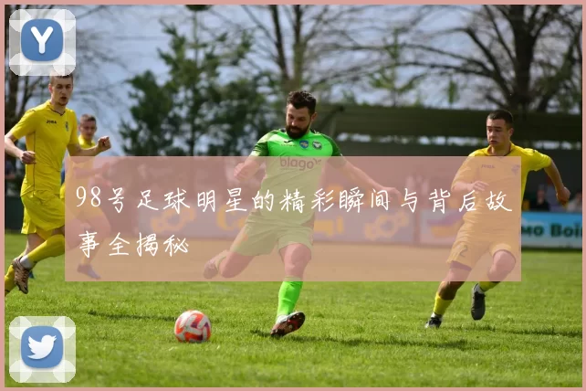 98号足球明星的精彩瞬间与背后故事全揭秘