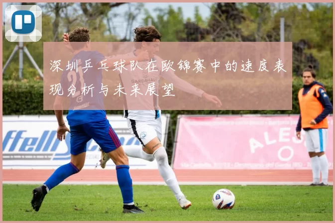 深圳乒乓球队在欧锦赛中的速度表现分析与未来展望