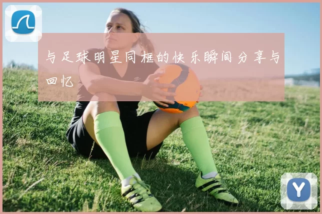 与足球明星同框的快乐瞬间分享与回忆