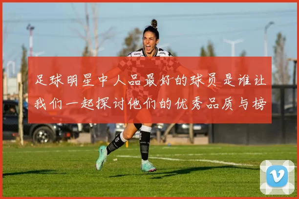 足球明星中人品最好的球员是谁让我们一起探讨他们的优秀品质与榜样力量