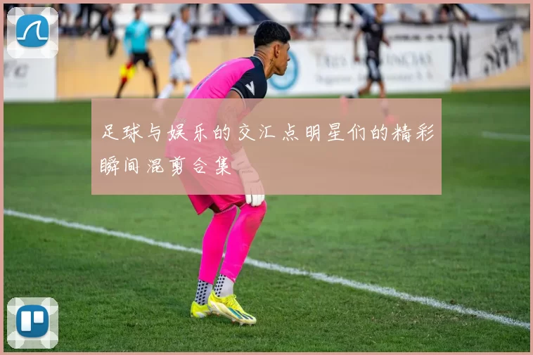 足球与娱乐的交汇点明星们的精彩瞬间混剪合集