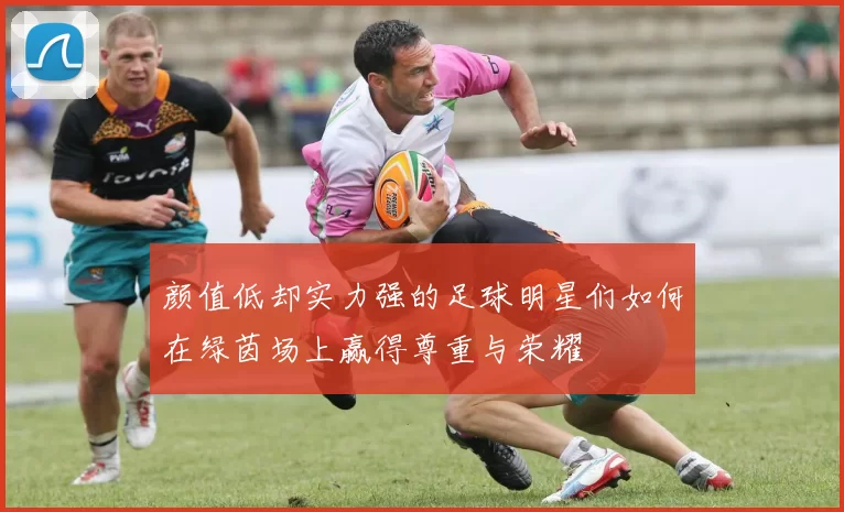 颜值低却实力强的足球明星们如何在绿茵场上赢得尊重与荣耀