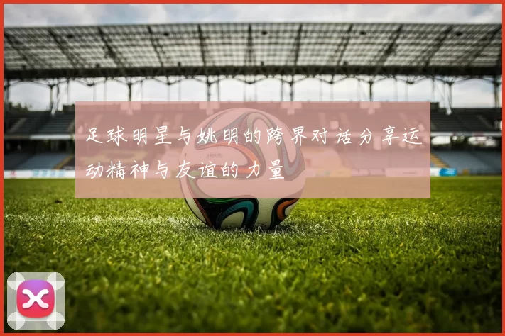 足球明星与姚明的跨界对话分享运动精神与友谊的力量