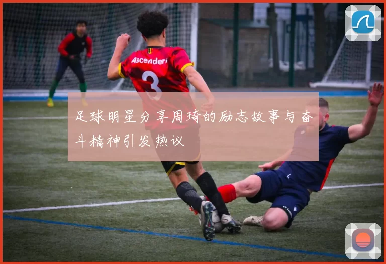 足球明星分享周琦的励志故事与奋斗精神引发热议