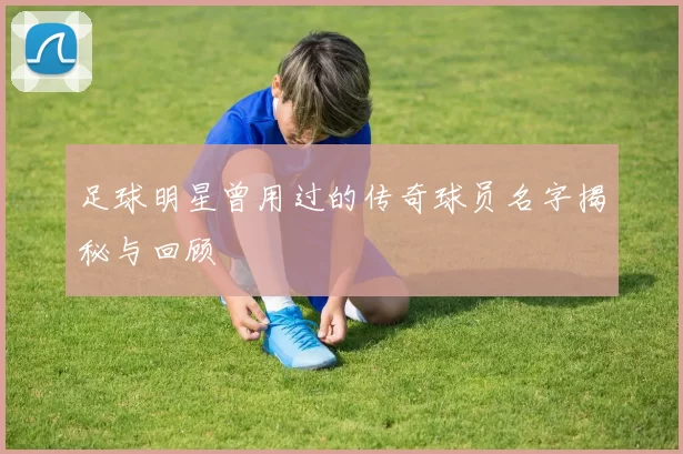 足球明星曾用过的传奇球员名字揭秘与回顾