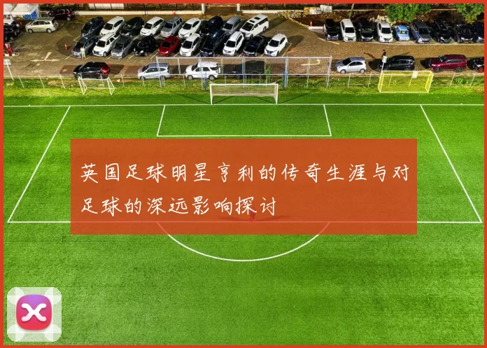英国足球明星亨利的传奇生涯与对足球的深远影响探讨