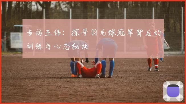 专访王伟：探寻羽毛球冠军背后的训练与心态秘诀