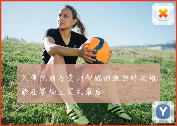 天津亿利与贵州智城的激烈对决谁能在赛场上笑到最后