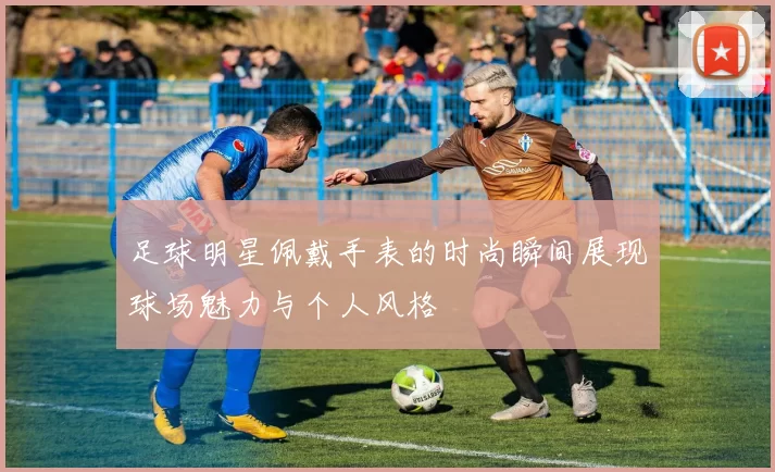 足球明星佩戴手表的时尚瞬间展现球场魅力与个人风格