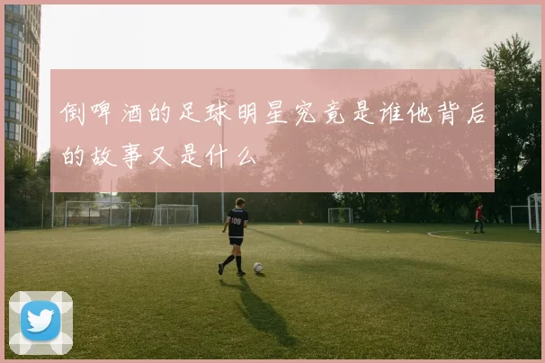倒啤酒的足球明星究竟是谁他背后的故事又是什么