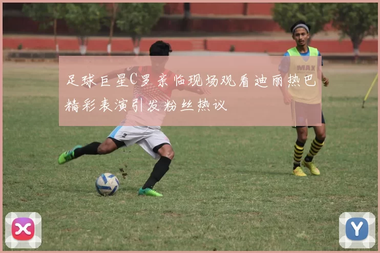 足球巨星C罗亲临现场观看迪丽热巴精彩表演引发粉丝热议