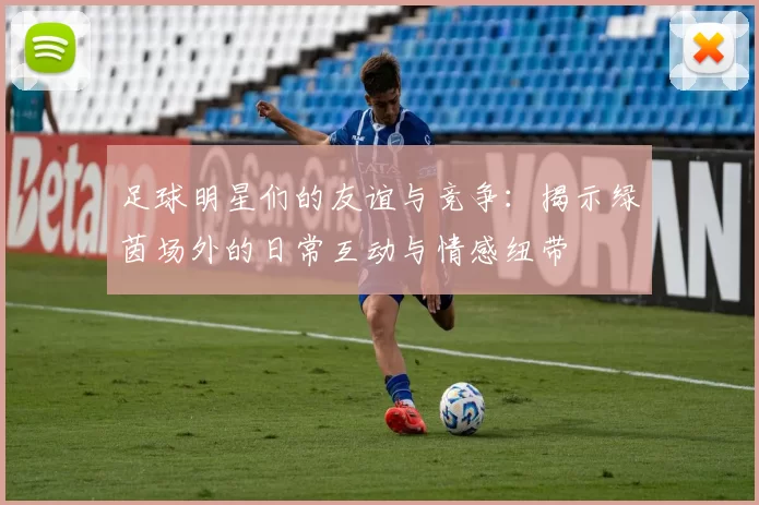 足球明星们的友谊与竞争：揭示绿茵场外的日常互动与情感纽带