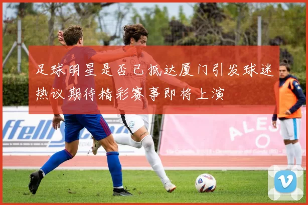 足球明星是否已抵达厦门引发球迷热议期待精彩赛事即将上演