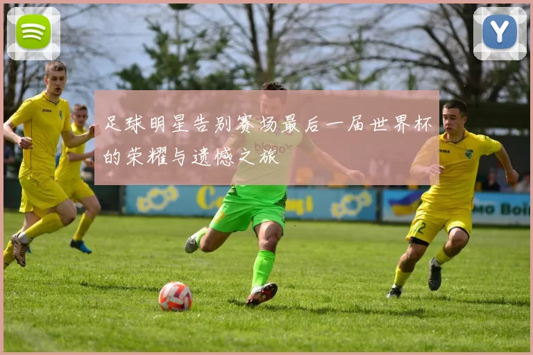 足球明星告别赛场最后一届世界杯的荣耀与遗憾之旅