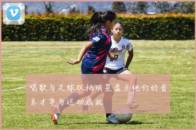 唱歌与足球双栖明星盘点他们的音乐才华与运动成就