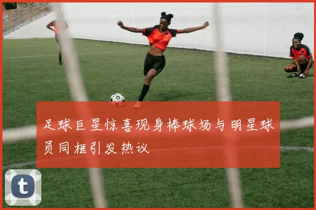足球巨星惊喜现身棒球场与明星球员同框引发热议