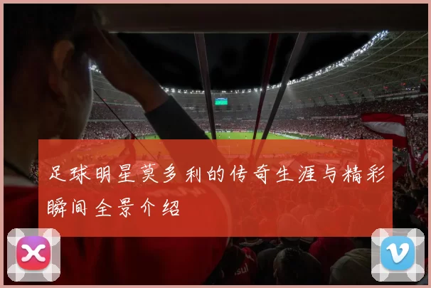 足球明星莫多利的传奇生涯与精彩瞬间全景介绍