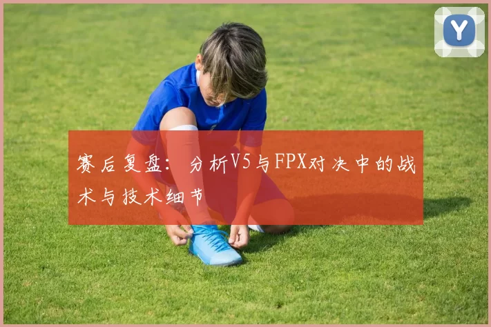 赛后复盘：分析V5与FPX对决中的战术与技术细节