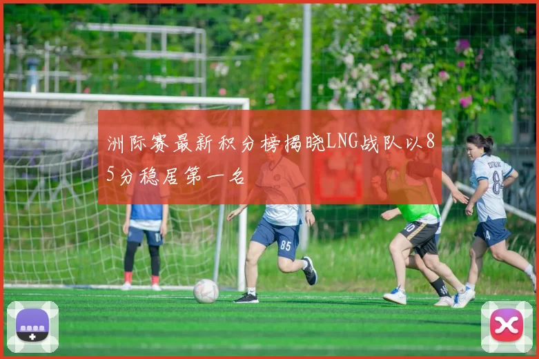 洲际赛最新积分榜揭晓LNG战队以85分稳居第一名