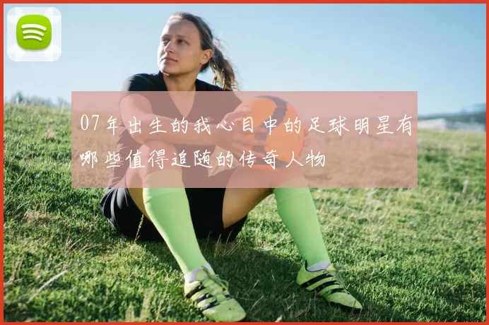 07年出生的我心目中的足球明星有哪些值得追随的传奇人物