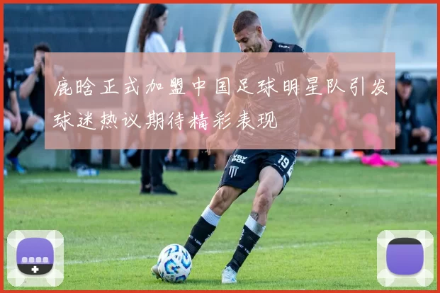 鹿晗正式加盟中国足球明星队引发球迷热议期待精彩表现