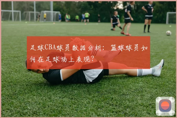 足球CBA球员数据分析：篮球球员如何在足球场上表现？
