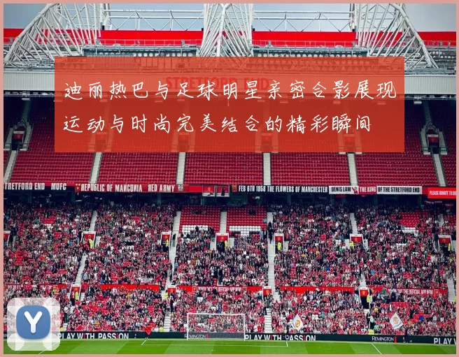 迪丽热巴与足球明星亲密合影展现运动与时尚完美结合的精彩瞬间