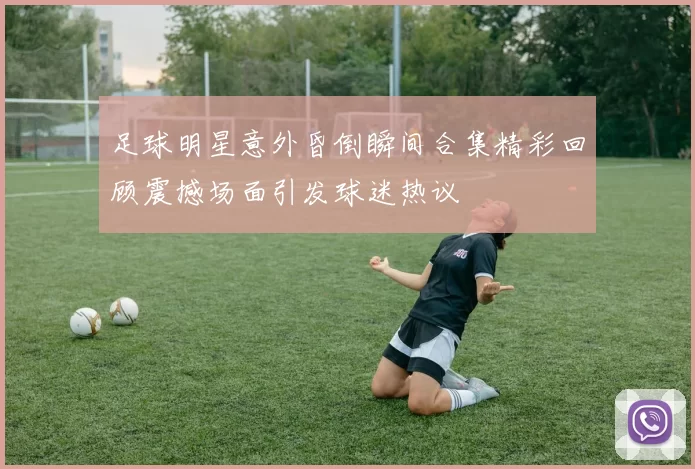 足球明星意外昏倒瞬间合集精彩回顾震撼场面引发球迷热议