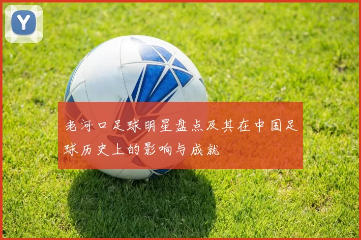 老河口足球明星盘点及其在中国足球历史上的影响与成就