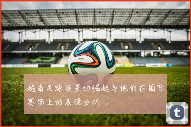 越南足球明星的崛起与他们在国际赛场上的表现分析
