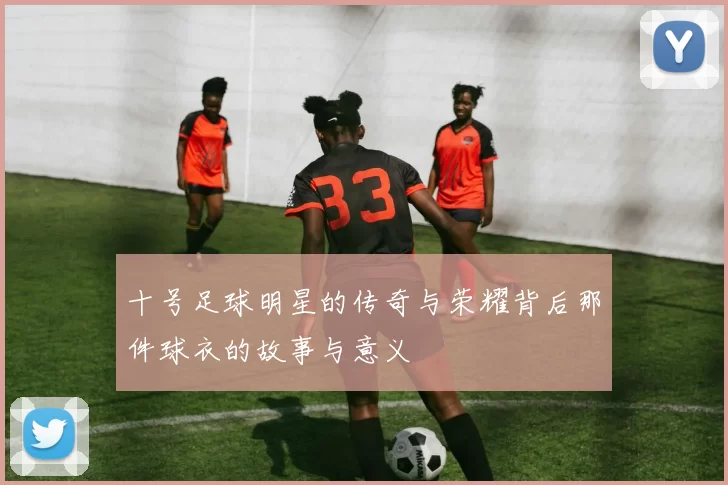 十号足球明星的传奇与荣耀背后那件球衣的故事与意义