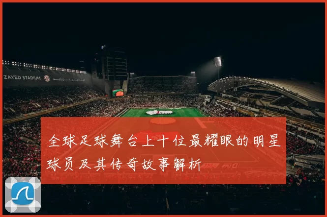 全球足球舞台上十位最耀眼的明星球员及其传奇故事解析